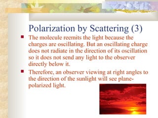 Polarization by Scattering (3)
 The molecule reemits the light because the
charges are oscillating. But an oscillating charge
does not radiate in the direction of its oscillation
so it does not send any light to the observer
directly below it.
 Therefore, an observer viewing at right angles to
the direction of the sunlight will see plane-
polarized light.
 