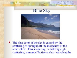 Blue Sky
 The blue color of the sky is caused by the
scattering of sunlight off the molecules of the
atmosphere. This scattering, called Rayleigh
scattering, is more effective at short wavelengths
 
