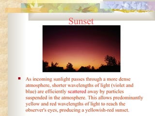 Sunset
 As incoming sunlight passes through a more dense
atmosphere, shorter wavelengths of light (violet and
blue) are efficiently scattered away by particles
suspended in the atmosphere. This allows predominantly
yellow and red wavelengths of light to reach the
observer's eyes, producing a yellowish-red sunset.
 