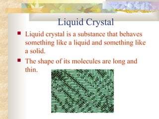 Liquid Crystal
 Liquid crystal is a substance that behaves
something like a liquid and something like
a solid.
 The shape of its molecules are long and
thin.
 