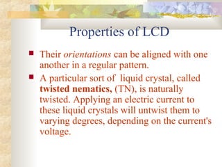 Properties of LCD
 Their orientations can be aligned with one
another in a regular pattern.
 A particular sort of liquid crystal, called
twisted nematics, (TN), is naturally
twisted. Applying an electric current to
these liquid crystals will untwist them to
varying degrees, depending on the current's
voltage.
 