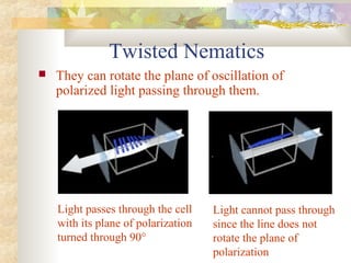 Twisted Nematics
 They can rotate the plane of oscillation of
polarized light passing through them.
Light passes through the cell
with its plane of polarization
turned through 90°
Light cannot pass through
since the line does not
rotate the plane of
polarization
 