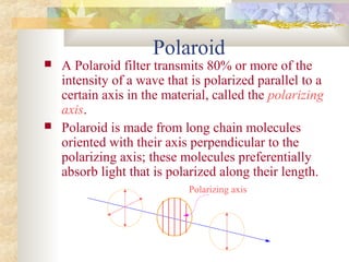 Polaroid
 A Polaroid filter transmits 80% or more of the
intensity of a wave that is polarized parallel to a
certain axis in the material, called the polarizing
axis.
 Polaroid is made from long chain molecules
oriented with their axis perpendicular to the
polarizing axis; these molecules preferentially
absorb light that is polarized along their length.
Polarizing axis
 