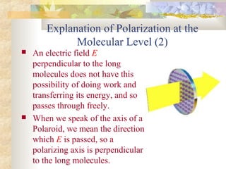 Explanation of Polarization at the
Molecular Level (2)
 An electric field E
perpendicular to the long
molecules does not have this
possibility of doing work and
transferring its energy, and so
passes through freely.
 When we speak of the axis of a
Polaroid, we mean the direction
which E is passed, so a
polarizing axis is perpendicular
to the long molecules.
 