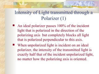 Intensity of Light transmitted through a
Polarizer (1)
 An ideal polarizer passes 100% of the incident
light that is polarized in the direction of the
polarizing axis but completely blocks all light
that is polarized perpendicular to this axis.
 When unpolarized light is incident on an ideal
polarizer, the intensity of the transmitted light is
exactly half that of the incident unpolarized light,
no matter how the polarizing axis is oriented.
 