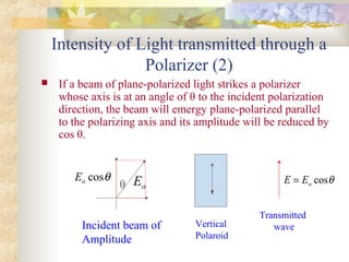 Intensity of Light transmitted through a
Polarizer (2)
 If a beam of plane-polarized light strikes a polarizer
whose axis is at an angle of θ to the incident polarization
direction, the beam will emergy plane-polarized parallel
to the polarizing axis and its amplitude will be reduced by
cos θ.
θ oEθcosoE
Incident beam of
Amplitude
Vertical
Polaroid
Transmitted
wave
θcosoEE =
 