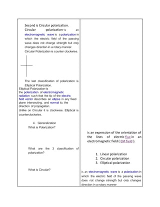 Second is Circular polarization.
Circular polarization-is an
electromagnetic wave is a polarization in
which the electric field of the passing
wave does not change strength but only
changes direction in a rotary manner.
Circular Polarization is counter clockwise.
The last classification of polarization is
Elliptical Polarization.
Elliptical Polarization-is
the polarization of electromagnetic
radiation such that the tip of the electric
field vector describes an ellipse in any fixed
plane intersecting, and normal to, the
direction of propagation.
Unlike on Circular it is clockwise. Elliptical is
counterclockwise.
4. Generalization
What is Polarization?
What are the 3 classification of
polarization?
What is Circular?
is an expression of the orientation of
the lines of electric flux in an
electromagnetic field ( EM field ).
1. Linear polarization
2. Circular polarization
3. Elliptical polarization
is an electromagnetic wave is a polarization in
which the electric field of the passing wave
does not change strength but only changes
direction in a rotary manner
 