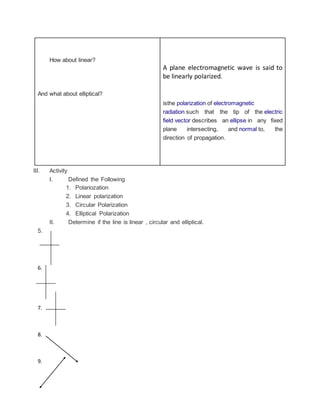 How about linear?
And what about elliptical?
A plane electromagnetic wave is said to
be linearly polarized.
isthe polarization of electromagnetic
radiation such that the tip of the electric
field vector describes an ellipse in any fixed
plane intersecting, and normal to, the
direction of propagation.
III. Activity
I. Defined the Following
1. Polariozation
2. Linear polarization
3. Circular Polarization
4. Elliptical Polarization
II. Determine if the line is linear , circular and elliptical.
5.
6.
7.
8.
9.
 