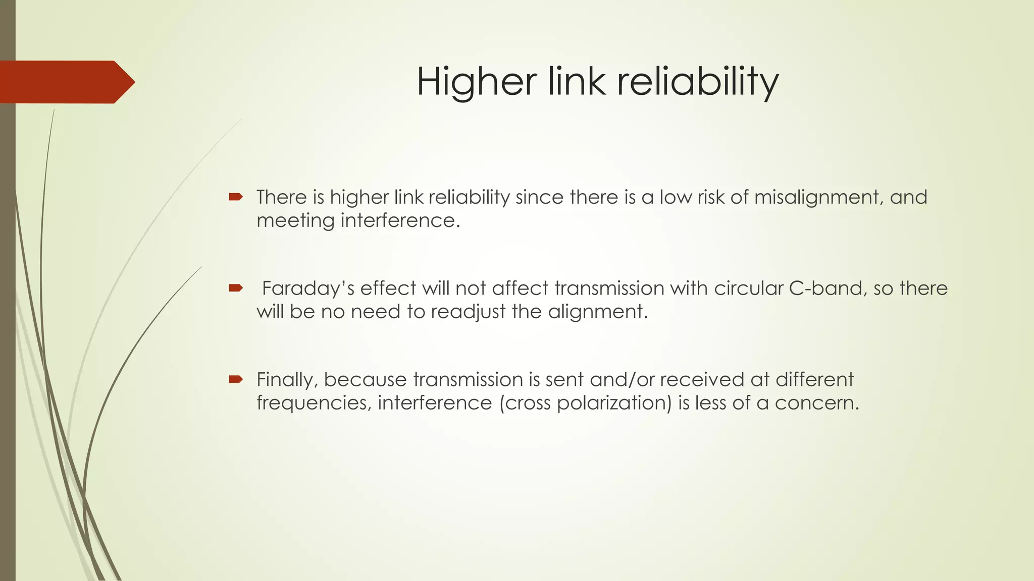 Higher link reliability
 There is higher link reliability since there is a low risk of misalignment, and
meeting interference.
 Faraday’s effect will not affect transmission with circular C-band, so there
will be no need to readjust the alignment.
 Finally, because transmission is sent and/or received at different
frequencies, interference (cross polarization) is less of a concern.
 