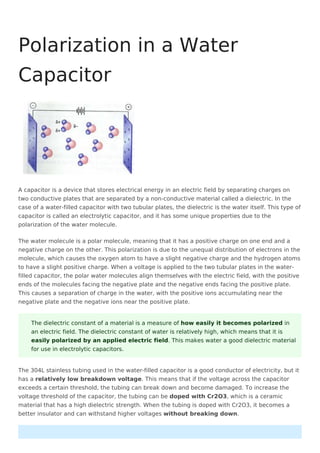 A capacitor is a device that stores electrical energy in an electric field by separating charges on
two conductive plates that are separated by a non-conductive material called a dielectric. In the
case of a water-filled capacitor with two tubular plates, the dielectric is the water itself. This type of
capacitor is called an electrolytic capacitor, and it has some unique properties due to the
polarization of the water molecule.
The water molecule is a polar molecule, meaning that it has a positive charge on one end and a
negative charge on the other. This polarization is due to the unequal distribution of electrons in the
molecule, which causes the oxygen atom to have a slight negative charge and the hydrogen atoms
to have a slight positive charge. When a voltage is applied to the two tubular plates in the water-
filled capacitor, the polar water molecules align themselves with the electric field, with the positive
ends of the molecules facing the negative plate and the negative ends facing the positive plate.
This causes a separation of charge in the water, with the positive ions accumulating near the
negative plate and the negative ions near the positive plate.
The 304L stainless tubing used in the water-filled capacitor is a good conductor of electricity, but it
has a relatively low breakdown voltage. This means that if the voltage across the capacitor
exceeds a certain threshold, the tubing can break down and become damaged. To increase the
voltage threshold of the capacitor, the tubing can be doped with Cr2O3, which is a ceramic
material that has a high dielectric strength. When the tubing is doped with Cr2O3, it becomes a
better insulator and can withstand higher voltages without breaking down.
Polarization in a Water
Capacitor
The dielectric constant of a material is a measure of how easily it becomes polarized in
an electric field. The dielectric constant of water is relatively high, which means that it is
easily polarized by an applied electric field. This makes water a good dielectric material
for use in electrolytic capacitors.
 