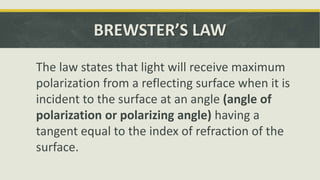 BREWSTER’S LAW
The law states that light will receive maximum
polarization from a reflecting surface when it is
incident to the surface at an angle (angle of
polarization or polarizing angle) having a
tangent equal to the index of refraction of the
surface.
 