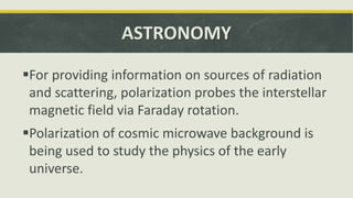 ASTRONOMY
For providing information on sources of radiation
and scattering, polarization probes the interstellar
magnetic field via Faraday rotation.
Polarization of cosmic microwave background is
being used to study the physics of the early
universe.
 