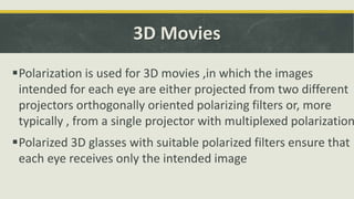 3D Movies
Polarization is used for 3D movies ,in which the images
intended for each eye are either projected from two different
projectors orthogonally oriented polarizing filters or, more
typically , from a single projector with multiplexed polarization
Polarized 3D glasses with suitable polarized filters ensure that
each eye receives only the intended image
 