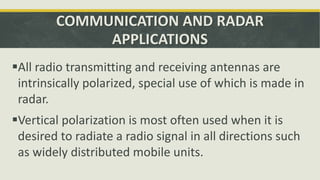 COMMUNICATION AND RADAR
APPLICATIONS
All radio transmitting and receiving antennas are
intrinsically polarized, special use of which is made in
radar.
Vertical polarization is most often used when it is
desired to radiate a radio signal in all directions such
as widely distributed mobile units.
 