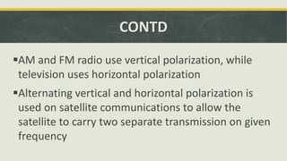 CONTD
AM and FM radio use vertical polarization, while
television uses horizontal polarization
Alternating vertical and horizontal polarization is
used on satellite communications to allow the
satellite to carry two separate transmission on given
frequency
 