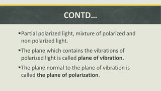 CONTD…
Partial polarized light, mixture of polarized and
non polarized light.
The plane which contains the vibrations of
polarized light is called plane of vibration.
The plane normal to the plane of vibration is
called the plane of polarization.
 