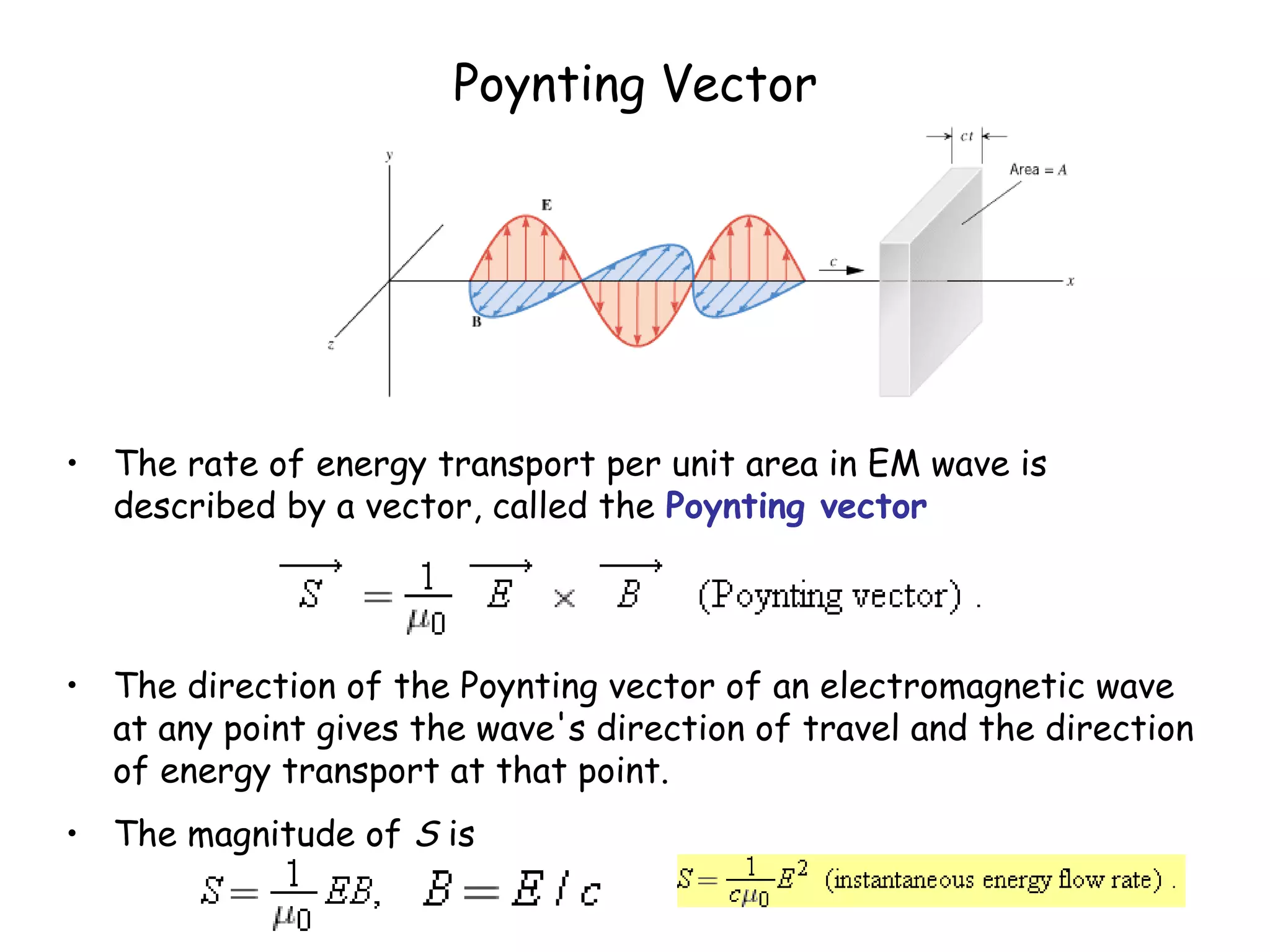 Poynting Vector
• The rate of energy transport per unit area in EM wave is
described by a vector, called the Poynting vector
• The direction of the Poynting vector of an electromagnetic wave
at any point gives the wave's direction of travel and the direction
of energy transport at that point.
• The magnitude of S is
 