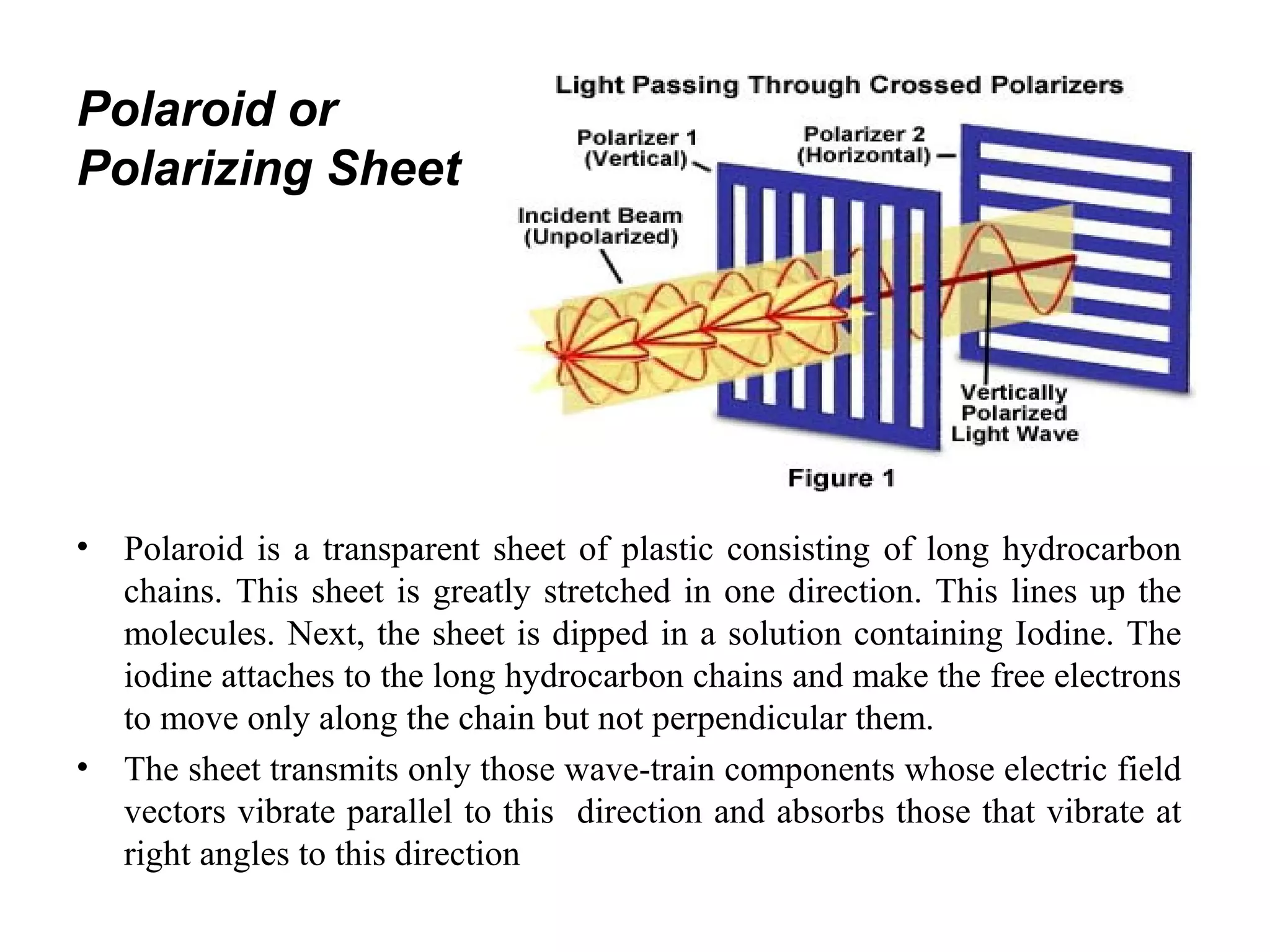 Polaroid or
Polarizing Sheet
• Polaroid is a transparent sheet of plastic consisting of long hydrocarbon
chains. This sheet is greatly stretched in one direction. This lines up the
molecules. Next, the sheet is dipped in a solution containing Iodine. The
iodine attaches to the long hydrocarbon chains and make the free electrons
to move only along the chain but not perpendicular them.
• The sheet transmits only those wave-train components whose electric field
vectors vibrate parallel to this direction and absorbs those that vibrate at
right angles to this direction
 