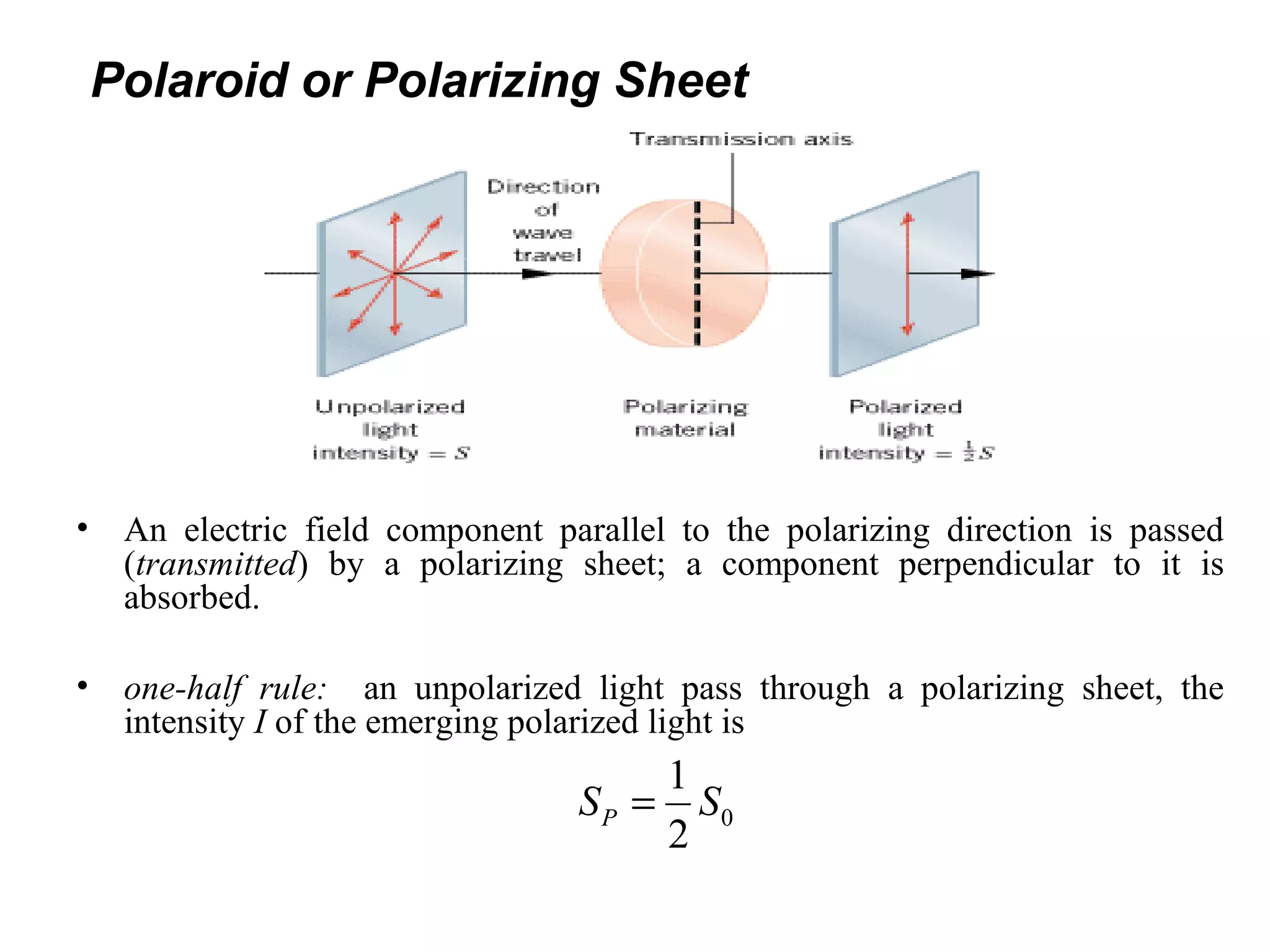Polaroid or Polarizing Sheet
• An electric field component parallel to the polarizing direction is passed
(transmitted) by a polarizing sheet; a component perpendicular to it is
absorbed.
• one-half rule: an unpolarized light pass through a polarizing sheet, the
intensity I of the emerging polarized light is
0
1
2
PS S=
 