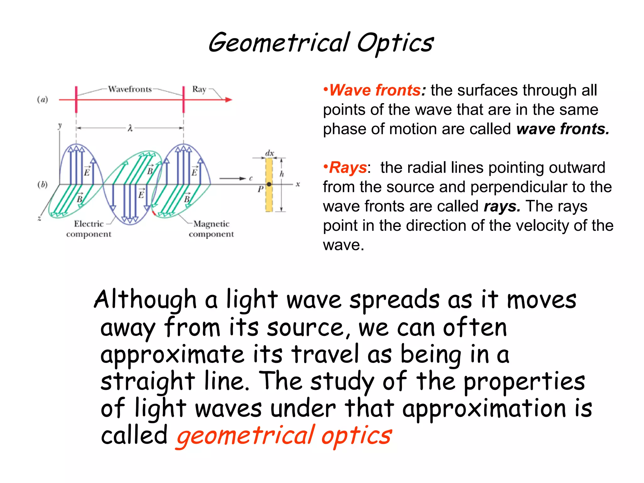 Geometrical Optics
Although a light wave spreads as it moves
away from its source, we can often
approximate its travel as being in a
straight line. The study of the properties
of light waves under that approximation is
called geometrical optics
•Wave fronts: the surfaces through all
points of the wave that are in the same
phase of motion are called wave fronts.
•Rays: the radial lines pointing outward
from the source and perpendicular to the
wave fronts are called rays. The rays
point in the direction of the velocity of the
wave.
 