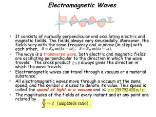 Electromagnetic Waves
• It consists of mutually perpendicular and oscillating electric and
magnetic fields. The fields always vary sinusoidally. Moreover, the
fields vary with the same frequency and in phase (in step) with
each other.
• The wave is a transverse wave, both electric and magnetic fields
are oscillating perpendicular to the direction in which the wave
travels.  The cross product always gives the direction in
which the wave travels.
• Electromagnetic waves can travel through a vacuum or a material
substance.
• All electromagnetic waves move through a vacuum at the same
speed, and the symbol c is used to denote its value. This speed is
called the speed of light in a vacuum and is:
• The magnitudes of the fields at every instant and at any point are
related by
E B×
r r
 
