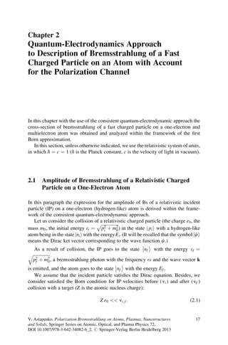 Chapter 2
Quantum-Electrodynamics Approach
to Description of Bremsstrahlung of a Fast
Charged Particle on an Atom with Account
for the Polarization Channel
In this chapter with the use of the consistent quantum-electrodynamic approach the
cross-section of bremsstrahlung of a fast charged particle on a one-electron and
multielectron atom was obtained and analyzed within the framework of the ﬁrst
Born approximation.
In this section, unless otherwise indicated, we use the relativistic system of units,
in which h ¼ c ¼ 1 (h is the Planck constant, c is the velocity of light in vacuum).
2.1 Amplitude of Bremsstrahlung of a Relativistic Charged
Particle on a One-Electron Atom
In this paragraph the expression for the amplitude of Bs of a relativistic incident
particle (IP) on a one-electron (hydrogen-like) atom is derived within the frame-
work of the consistent quantum-electrodynamic approach.
Let us consider the collision of a relativistic charged particle (the charge e0, the
mass m0, the initial energy ei ¼
ﬃﬃﬃﬃﬃﬃﬃﬃﬃﬃﬃﬃﬃﬃﬃﬃ
p2
i þ m2
0
p
) in the state pij i with a hydrogen-like
atom being in the state nij iwith the energyEi. (It will be recalled that the symbol cj i
means the Dirac ket vector corresponding to the wave function c.)
As a result of collision, the IP goes to the state nf



with the energy ef ¼
ﬃﬃﬃﬃﬃﬃﬃﬃﬃﬃﬃﬃﬃﬃﬃﬃ
p2
f þ m2
0
q
, a bremsstrahlung photon with the frequency o and the wave vector k
is emitted, and the atom goes to the state nf



with the energy Ef .
We assume that the incident particle satisﬁes the Dirac equation. Besides, we
consider satisﬁed the Born condition for IP velocities before (vi ) and after (vf )
collision with a target (Z is the atomic nucleus charge):
Z e0  vi; f : (2.1)
V. Astapenko, Polarization Bremsstrahlung on Atoms, Plasmas, Nanostructures
and Solids, Springer Series on Atomic, Optical, and Plasma Physics 72,
DOI 10.1007/978-3-642-34082-6_2, # Springer-Verlag Berlin Heidelberg 2013
17
 