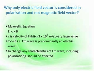 Why only electric field vector is considered in
polarization and not magnetic field vector?
 Maxwell’s Equation
E=c × B
 c is velocity of light(c=3 × 10
8
m/s),very large value
E>>>B i.e. Em wave is predominantly an electric
wave
To change any characteristics of Em wave, including
polarization,E should be affected
 