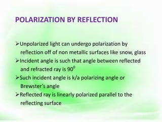 POLARIZATION BY REFLECTION
Unpolarized light can undergo polarization by
reflection off of non metallic surfaces like snow, glass
Incident angle is such that angle between reflected
and refracted ray is 900
Such incident angle is k/a polarizing angle or
Brewster’s angle
Reflected ray is linearly polarized parallel to the
reflecting surface
 