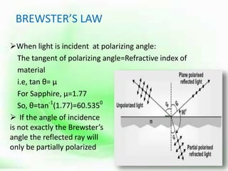BREWSTER’S LAW
When light is incident at polarizing angle:
The tangent of polarizing angle=Refractive index of
material
i.e, tan θ= µ
For Sapphire, µ=1.77
So, θ=tan-1
(1.77)=60.5350
 If the angle of incidence
is not exactly the Brewster’s
angle the reflected ray will
only be partially polarized
 