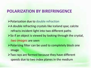 POLARIZATION BY BIREFRINGENCE
Polarization due to double refraction
A double refracting crystals like Iceland spar, calcite
refracts incident light into two different paths
So if an object is viewed by looking through the crystal,
two images are seen
Polarizing filter can be used to completely block one
image
Two rays are formed because they have different
speeds due to two index planes in the medium
 