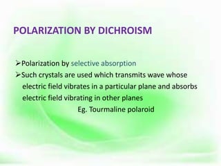 POLARIZATION BY DICHROISM
Polarization by selective absorption
Such crystals are used which transmits wave whose
electric field vibrates in a particular plane and absorbs
electric field vibrating in other planes
Eg. Tourmaline polaroid
 