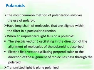 Polaroids
The most common method of polarization involves
the use of polaroid
Have long chain of molecules that are aligned within
the filter in a particular direction
When an unpolarized light falls on a polaroid:
 The electric vector E oscillating in the direction of the
alignment of molecules of the polaroid is absorbed
 Electric field vector oscillating perpendicular to the
direction of the alignment of molecules pass through the
polaroid
Transmitted light is plane polarized
 