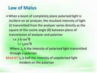Law of Malus
When a beam of completely plane polarized light is
incident on an analyzer, the resultant intensity of light
(I) transmitted from the analyzer varies directly as the
square of the cosine angle (θ) between plane of
transmission of analyzer and polarizer
i.e ,I ἀ cos2
θ
I = I0cos2
θ
Where, I0 is the intensity of polarized light transmitted
through a polarizer
Mind It!! I0 is half the intensity of unpolarized light
incident on the polarizer
 