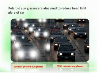 Polaroid sun glasses are also used to reduce head light
glare of car
.
Without polaroid sun glasses With polaroid sun glasses
 