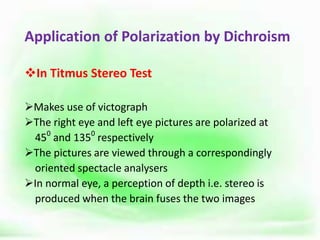 Application of Polarization by Dichroism
In Titmus Stereo Test
Makes use of victograph
The right eye and left eye pictures are polarized at
450
and 1350
respectively
The pictures are viewed through a correspondingly
oriented spectacle analysers
In normal eye, a perception of depth i.e. stereo is
produced when the brain fuses the two images
 