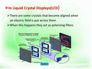 In Liquid Crystal Displays(LCD)
There are some crystals that become aligned when
an electric field is put across them
When this happens they act as polarizing filters
LCD
 