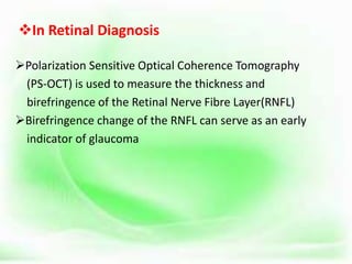 In Retinal Diagnosis
Polarization Sensitive Optical Coherence Tomography
(PS-OCT) is used to measure the thickness and
birefringence of the Retinal Nerve Fibre Layer(RNFL)
Birefringence change of the RNFL can serve as an early
indicator of glaucoma
 