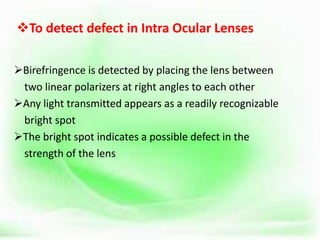 To detect defect in Intra Ocular Lenses
Birefringence is detected by placing the lens between
two linear polarizers at right angles to each other
Any light transmitted appears as a readily recognizable
bright spot
The bright spot indicates a possible defect in the
strength of the lens
 