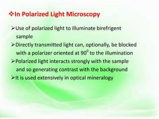 In Polarized Light Microscopy
Use of polarized light to illuminate birefrigent
sample
Directly transmitted light can, optionally, be blocked
with a polarizer oriented at 900
to the illumination
Polarized light interacts strongly with the sample
and so generating contrast with the background
It is used extensively in optical mineralogy
 