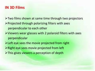 IN 3D Films
Two films shown at same time through two projectors
Projected through polarizing filters with axes
perpendicular to each other
Viewers wear glasses with 2 polaroid filters with axes
perpendicular
Left eye sees the movie projected from right
Right eye sees movie projected from left
This gives viewers a perception of depth
 