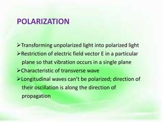 POLARIZATION
Transforming unpolarized light into polarized light
Restriction of electric field vector E in a particular
plane so that vibration occurs in a single plane
Characteristic of transverse wave
Longitudinal waves can’t be polarized; direction of
their oscillation is along the direction of
propagation
 
