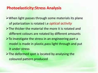 Photoelasticity:Stress Analysis
When light passes through some materials its plane
of polarization is rotated i.e optical activity
The thicker the material the more it is rotated and
different colours are rotated by different amounts
To investigate the stress in an engineering part a
model is made in plastic,pass light through and put
it under stress
The deformed spot is located by analysing the
coloured pattern produced
 