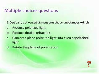 Multiple choices questions
1.Optically active substances are those substances which
a. Produce polarized light
b. Produce double refraction
c. Convert a plane polarized light into circular polarized
light
d. Rotate the plane of polarization
 