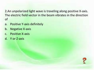 .
2.An unpolarized light wave is traveling along positive X-axis.
The electric field vector in the beam vibrates in the direction
of
a. Positive Y-axis definitely
b. Negative X-axis
c. Positive X-axis
d. Y or Z-axis
 