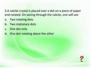 .
3.A calcite crystal is placed over a dot on a piece of paper
and rotated. On seeing through the calcite, one will see
a. Two rotating dots
b. Two stationary dots
c. One dot only
d. One dot rotating about the other
 