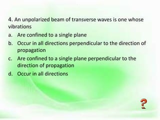 .
4. An unpolarized beam of transverse waves is one whose
vibrations
a. Are confined to a single plane
b. Occur in all directions perpendicular to the direction of
propagation
c. Are confined to a single plane perpendicular to the
direction of propagation
d. Occur in all directions
 