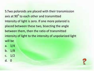 .
5.Two polaroids are placed with their transmission
axis at 900
to each other and transmitted
Intensity of light is zero. If one more polaroid is
placed between these two, bisecting the angle
between them, then the ratio of transmitted
intensity of light to the intensity of unpolarized light
will be
a. 1/4
b. 1/8
c. 1/2
d. 0
 