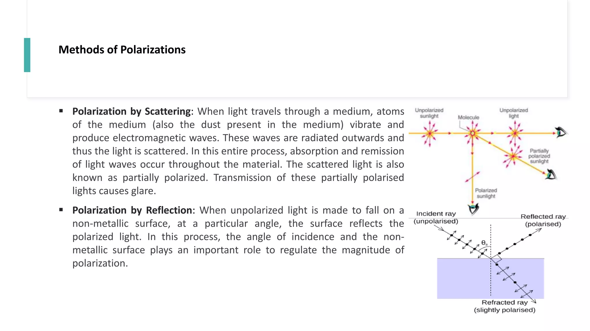 Methods of Polarizations
 Polarization by Scattering: When light travels through a medium, atoms
of the medium (also the dust present in the medium) vibrate and
produce electromagnetic waves. These waves are radiated outwards and
thus the light is scattered. In this entire process, absorption and remission
of light waves occur throughout the material. The scattered light is also
known as partially polarized. Transmission of these partially polarised
lights causes glare.
 Polarization by Reflection: When unpolarized light is made to fall on a
non-metallic surface, at a particular angle, the surface reflects the
polarized light. In this process, the angle of incidence and the non-
metallic surface plays an important role to regulate the magnitude of
polarization.
 