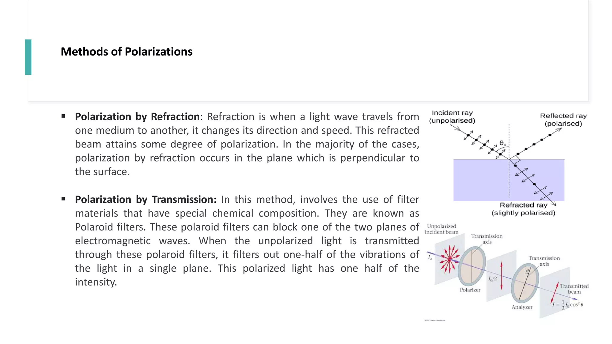 Methods of Polarizations
 Polarization by Refraction: Refraction is when a light wave travels from
one medium to another, it changes its direction and speed. This refracted
beam attains some degree of polarization. In the majority of the cases,
polarization by refraction occurs in the plane which is perpendicular to
the surface.
 Polarization by Transmission: In this method, involves the use of filter
materials that have special chemical composition. They are known as
Polaroid filters. These polaroid filters can block one of the two planes of
electromagnetic waves. When the unpolarized light is transmitted
through these polaroid filters, it filters out one-half of the vibrations of
the light in a single plane. This polarized light has one half of the
intensity.
 