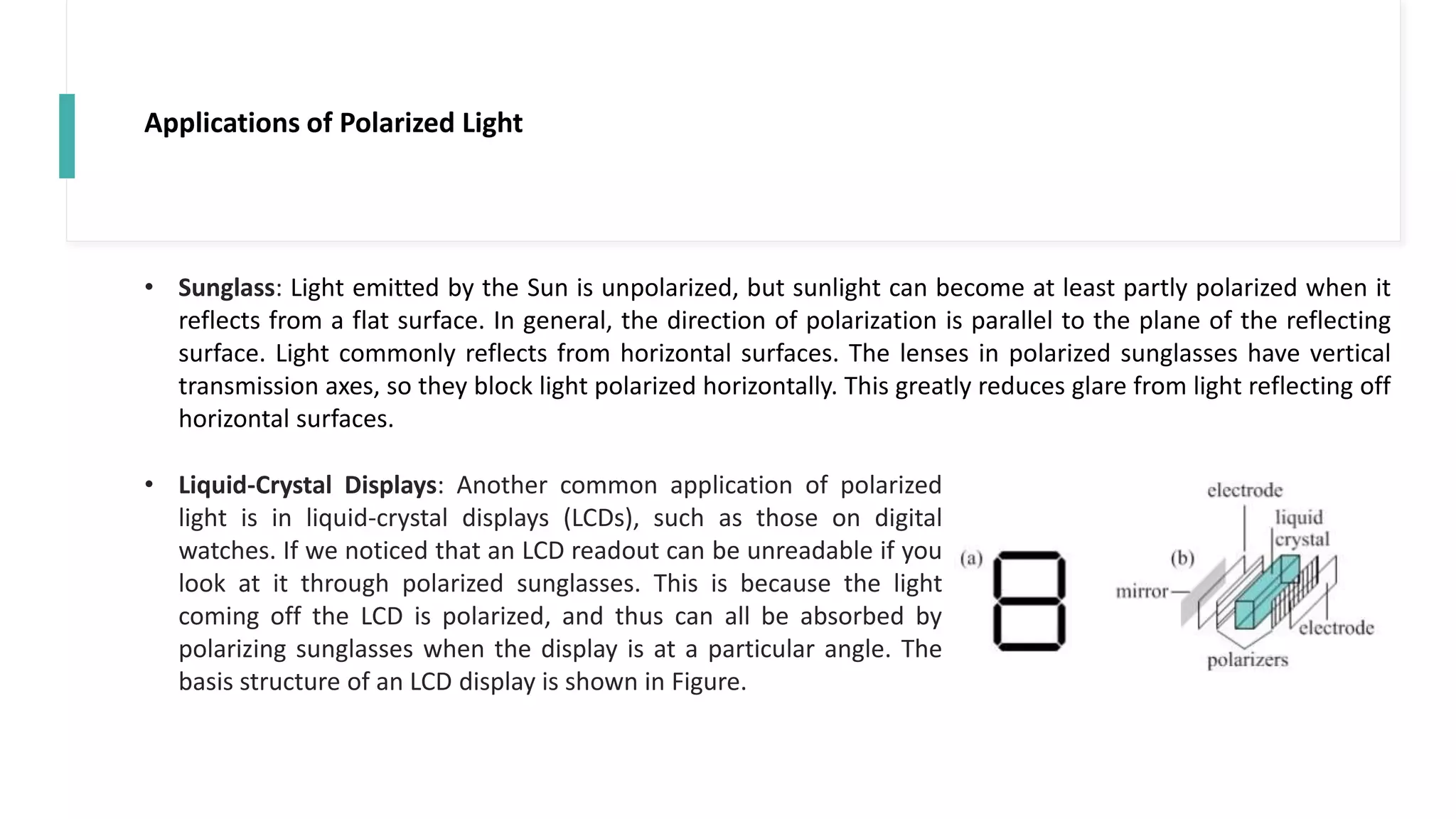 Applications of Polarized Light
• Sunglass: Light emitted by the Sun is unpolarized, but sunlight can become at least partly polarized when it
reflects from a flat surface. In general, the direction of polarization is parallel to the plane of the reflecting
surface. Light commonly reflects from horizontal surfaces. The lenses in polarized sunglasses have vertical
transmission axes, so they block light polarized horizontally. This greatly reduces glare from light reflecting off
horizontal surfaces.
• Liquid-Crystal Displays: Another common application of polarized
light is in liquid-crystal displays (LCDs), such as those on digital
watches. If we noticed that an LCD readout can be unreadable if you
look at it through polarized sunglasses. This is because the light
coming off the LCD is polarized, and thus can all be absorbed by
polarizing sunglasses when the display is at a particular angle. The
basis structure of an LCD display is shown in Figure.
 
